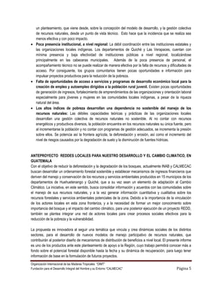 un planteamiento, que viene desde, sobre la concepción del modelo de desarrollo, y la gestión colectiva
    de recursos naturales, desde un punto de vista técnico. Esto hace que la incidencia que se realiza sea
    menos efectiva y con poco impacto.
    Poca presencia institucional, a nivel regional: La débil coordinación entre las instituciones estatales y
    las organizaciones locales indígenas. Los departamentos de Quiché y Las Verapaces, cuentan con
    mínima presencia y baja efectividad de instituciones públicas a nivel regional; localizándose
    principalmente en las cabeceras municipales. Además de la poca presencia de personal, el
    acompañamiento técnico no se puede realizar de manera efectiva por la falta de recursos y dificultades de
    acceso. Por consiguiente, los grupos comunitarios tienen pocas oportunidades e información para
    impulsar proyectos productivos para la reducción de la pobreza.
    Falta de oportunidades de acceso a servicios y programas de desarrollo económico local para la
    creación de empleo y autoempleo dirigidos a la población rural juvenil. Existen pocas oportunidades
    de generación de ingresos, fortalecimiento de emprendimientos de las organizaciones y orientación laboral
    especialmente para jóvenes y mujeres en las comunidades locales indígenas, a pesar de la riqueza
    natural del área.
    Los altos índices de pobreza desarrollan una dependencia no sostenible del manejo de los
    recursos naturales: Las débiles capacidades teóricas y prácticas de las organizaciones locales
    desarrollan una gestión colectiva de recursos naturales no sostenible. Al no contar con recursos
    energéticos y productivos diversos, la población encuentra en los recursos naturales su única fuente, pero
    al incrementarse la población y no contar con programas de gestión adecuados, se incrementa la presión
    sobre ellos. Se potencia así la frontera agrícola, la deforestación y erosión, así como el incremento del
    nivel de riesgos causados por la degradación de suelo y la disminución de fuentes hídricas.


ANTEPROYECTO REDDES LOCALES PARA NUESTRO DESARROLLO Y EL CAMBIO CLIMATICO, EN
GUATEMALA
Con el objetivo de reducir la deforestación y la degradación de los bosques, actualmente INAB y CALMECAC
buscan desarrollar un ordenamiento forestal sostenible y establecer mecanismos de ingresos financieros que
deriven del manejo y conservación de los recursos y servicios ambientales producidos en 15 municipios de los
departamentos de Huehuetenango y Quiché, que a su vez sean un elemento de adaptación al Cambio
Climático. La iniciativa, en este sentido, busca consolidar información y acuerdos con las comunidades sobre
el manejo de sus recursos naturales, y a la vez generar información cuantitativa y cualitativa sobre los
recursos forestales y servicios ambientales potenciales de la zona. Debido a la importancia de la vinculación
de los actores locales en esta zona fronteriza, y a la necesidad de formar un mejor conocimiento sobre
importancia del bosque y el impacto del cambio climático, para una posterior ejecución de un proyecto REDD,
también se plantea integrar una red de actores locales para crear procesos sociales efectivos para la
reducción de la pobreza y la vulnerabilidad.

La propuesta es innovadora al seguir una temática que vincula y crea dinámicas sociales de los distintos
sectores, para el desarrollo de nuevos modelos de manejo participativo de recursos naturales, que
contribuirán al posterior diseño de mecanismos de distribución de beneficios a nivel local. El presente informe
es uno de los productos ante este planteamiento de apoyo a la Región, cuyo trabajo permitirá conocer más a
fondo sobre el potencial forestal disponible hasta la fecha y su dinámica de recuperación, para luego tener
información de base en la formulación de futuros proyectos.
Organización Internacional de las Maderas Tropicales “OIMT”
Fundación para el Desarrollo Integral del Hombre y su Entorno “CALMECAC”                            Página 5
 