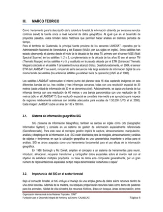 III.      MARCO TEORICO

Como herramienta para la descripción de la cobertura forestal, la información obtenida por sensores remotos
continúa siendo la fuente única a nivel nacional de datos geográficos. Al igual que en el desarrollo de
proyectos pasados, estos brindan datos históricos que permiten hacer análisis en distintos períodos de
tiempo.
Para el territorio de Guatemala, la principal fuente proviene de los sensores LANDSAT, operados por la
Administración Nacional de Aeronáutica y del Espacio (NASA, por sus siglas en inglés). Estos satélites han
estado observando el planeta desde el inicio de la década de los años 70, primero con el sensor MSS (Multi
Spectral Scanner) en los satélites 1, 2 y 3, complementado en la década de los años 80 con el sensor TM
(Thematic Mapper) en los satélites 4 y 5, y sustituido en la pasada década por el ETM (Enhanced Thematic
Mapper) colocado en el satélite 7 (el satélite 6 nunca alcanzó órbita). Desafortunadamente, en 2004, el sensor
ETM del LANDSAT 7 se averió, rompiendo así la secuencia más larga existente de información digital de una
misma familia de satélites (los anteriores satélites ya estaban fuera de operación) (UVG et al. 2006).

Los satélites LANDSAT sobrevuelan el mismo punto del planeta cada 16 días captando imágenes en seis
diferentes bandas de luz, tres visibles y tres infrarrojas cercanas, todas con una resolución espacial de 30
metros (cada unidad de información de 30 m se denomina píxel). Adicionalmente, se capta una banda de luz
infrarroja térmica con una resolución de 60 metros y una banda pancromática con una resolución de 15
metros (sólo en el LANDSAT 7). Esa resolución espacial se considera intermedia y es apropiada para mapeos
de regiones relativamente extensas con detalles adecuados para escalas de 1:50,000 (UVG et al. 2006).
Cada imagen LANDSAT cubre un área de 180 x 180 Km.


3.1.      Sistema de información geográfica SIG

          SIG (Sistema de Información Geográfica), también se conoce en inglés como GIS (Geographic
Information System) y consiste en un sistema de gestión de información espacialmente referenciada
(Georeferenciada). Para este caso el concepto gestión implica la captura, almacenamiento, manipulación,
análisis y despliegue de la información. Los SIG están diseñados para la recogida, almacenamiento y análisis
de objetos y fenómenos en que la ubicación geográfica es una característica importante o crítica para el
análisis. SIG es ahora aceptada como una herramienta fundamental para el uso eficaz de la información
geográfica.
          En 1988 Burrough y Mc Donell, amplían el concepto a un sistema de herramientas para reunir,
introducir, almacenar, recuperar transformar y cartografiar datos espaciales sobre el mundo real con el
objetivo de satisfacer múltiples propósitos. La base de datos está compuesta generalmente, por un gran
número de representaciones espaciales de tipo mapa denominados “coberturas o capas”.



3.2.      Importancia del SIG en el sector forestal

Bajo el concepto forestal, el SIG incluye el manejo de una amplia gama de datos sobre recursos dentro de
una zona boscosa. Además de la madera, los bosques proporcionan recursos tales como tierra de pastoreo
para los animales, hábitat de vida silvestre, los recursos hídricos, áreas sin bosque, áreas de recreación, entre
Organización Internacional de las Maderas Tropicales “OIMT”
Fundación para el Desarrollo Integral del Hombre y su Entorno “CALMECAC”                              Página 6
 