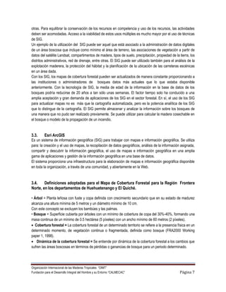 otras. Para equilibrar la conservación de los recursos en competencia y uso de los recursos, las actividades
deben ser acomodadas. Acceso a la viabilidad de estos usos múltiples es mucho mayor por el uso de técnicas
de SIG.
Un ejemplo de la utilización del SIG puede ser aquel que está asociado a la administración de datos digitales
de un área boscosa que incluye como mínimo el área de terreno, las asociaciones de vegetación a partir de
datos del satélite Landsat, compartimentos de madera, tipos de suelo, precipitación, propiedad de la tierra, los
distritos administrativos, red de drenaje, entre otras. El SIG puede ser utilizado también para el análisis de la
explotación maderera, la protección del hábitat y la planificación de la ubicación de las carreteras escénicas
en un área dada.
Con los SIG, los mapas de cobertura forestal pueden ser actualizados de manera constante proporcionando a
las instituciones o administradores de bosques datos más actuales que lo que estaba disponible
anteriormente. Con la tecnología de SIG, la media de edad de la información en la base de datos de los
bosques podría reducirse de 20 años a tan sólo unas semanas. El factor tiempo solo ha conducido a una
amplia aceptación y gran demanda de aplicaciones de los SIG en el sector forestal. En sí, el uso de los SIG
para actualizar mapas no es más que la cartografía automatizada, pero es la potencia analítica de los SIG
que lo distingue de la cartografía. El SIG permite almacenar y analizar la información sobre los bosques de
una manera que no pudo ser realizado previamente. Se puede utilizar para calcular la madera cosechable en
el bosque o modelo de la propagación de un incendio.


3.3.      Esri ArcGIS
Es un sistema de información geográfica (SIG) para trabajar con mapas e información geográfica. Se utiliza
para: la creación y el uso de mapas, la recopilación de datos geográficos, análisis de la información asignada,
compartir y descubrir la información geográfica, el uso de mapas e información geográfica en una amplia
gama de aplicaciones y gestión de la información geográfica en una base de datos.
El sistema proporciona una infraestructura para la elaboración de mapas e información geográfica disponible
en toda la organización, a través de una comunidad, y abiertamente en la Web.


3.4.    Definiciones adoptadas para el Mapa de Cobertura Forestal para la Región Frontera
Norte, en los departamentos de Huehuetenango y El Quiché.

• Árbol = Planta leñosa con fuste y copa definida con crecimiento secundario que en su estado de madurez
alcanza una altura mínima de 5 metros y un diámetro mínimo de 10 cm.
Con este concepto se excluyen los bambúes y las palmas.
• Bosque = Superficie cubierta por árboles con un mínimo de cobertura de copa del 30%-40%, formando una
masa continua de un mínimo de 0.5 hectárea (5 píxeles) con un ancho mínimo de 60 metros (2 píxeles).
   Cobertura forestal = La cobertura forestal de un determinado territorio se refiere a la presencia física en un
determinado momento, de vegetación continua o fragmentada, definida como bosque (FRA2000 Working
paper 1, 1998).
    Dinámica de la cobertura forestal = Se entiende por dinámica de la cobertura forestal a los cambios que
sufren las áreas boscosas en términos de pérdidas o ganancias de bosque para un periodo determinado.




Organización Internacional de las Maderas Tropicales “OIMT”
Fundación para el Desarrollo Integral del Hombre y su Entorno “CALMECAC”                              Página 7
 