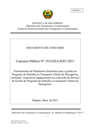 ADENDA 1




                               REPÚBLICA DE MOÇAMBIQUE
                 Ministério dos Transportes e Comunicações
          Fundo do Desenvolvimento dos Transportes e Comunicações




                        DOCUMENTO DE CONCURSO



       Concurso Público Nº 19/UGEA/MTC/2011

   Fornecimento de Plataforma electrónica para a gestão do
 Programa de Subsídio ao Transporte Urbano de Passageiros,
incluindo respectivos equipamentos ou concessão do Serviço
 de Gestão do Programa de Subsídio ao transporte Urbano de
                        Passageiros.




                               Maputo, Maio de 2011



 (Ministério dos Transportes e Comunicações, Av. Mártires de Inhaminga nº 336/7 )
                                       ___

Documento de Concurso
Aquisição de Bens e serviços
 