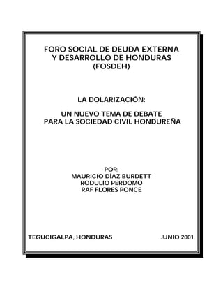 FORO SOCIAL DE DEUDA EXTERNA
Y DESARROLLO DE HONDURAS
(FOSDEH)
LA DOLARIZACIÓN:
UN NUEVO TEMA DE DEBATE
PARA LA SOCIEDAD CIVIL HONDUREÑA
POR:
MAURICIO DÍAZ BURDETT
RODULIO PERDOMO
RAF FLORES PONCE
TEGUCIGALPA, HONDURAS JUNIO 2001
 
