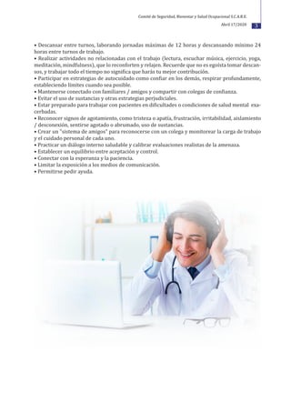 3
• Descansar entre turnos, laborando jornadas máximas de 12 horas y descansando mínimo 24
horas entre turnos de trabajo.
• Realizar actividades no relacionadas con el trabajo (lectura, escuchar música, ejercicio, yoga,
meditación, mindfulness), que lo reconforten y relajen. Recuerde que no es egoísta tomar descan-
sos, y trabajar todo el tiempo no signi�ica que harás tu mejor contribución.
• Participar en estrategias de autocuidado como con�iar en los demás, respirar profundamente,
estableciendo límites cuando sea posible.
• Mantenerse conectado con familiares / amigos y compartir con colegas de con�ianza.
• Evitar el uso de sustancias y otras estrategias perjudiciales.
• Estar preparado para trabajar con pacientes en di�icultades o condiciones de salud mental exa-
cerbadas.
• Reconocer signos de agotamiento, como tristeza o apatía, frustración, irritabilidad, aislamiento
/ desconexión, sentirse agotado o abrumado, uso de sustancias.
• Crear un "sistema de amigos" para reconocerse con un colega y monitorear la carga de trabajo
y el cuidado personal de cada uno.
• Practicar un diálogo interno saludable y calibrar evaluaciones realistas de la amenaza.
• Establecer un equilibrio entre aceptación y control.
• Conectar con la esperanza y la paciencia.
• Limitar la exposición a los medios de comunicación.
• Permitirse pedir ayuda.
Comité de Seguridad, Bienestar y Salud Ocupacional S.C.A.R.E.
Abril 17/2020
 