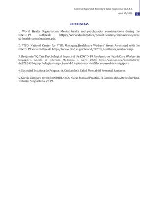 5
REFERENCIAS
1. World Health Organization. Mental health and psychosocial considerations during the
COVID-19 outbreak. https://www.who.int/docs/default-source/coronaviruse/men-
tal-health-considerations.pdf.
2. PTSD: National Center for PTSD. Managing Healthcare Workers' Stress Associated with the
COVID-19 Virus Outbreak. https://www.ptsd.va.gov/covid/COVID_healthcare_workers.asp.
3. Benjamin Y.Q. Tan. Psychological Impact of the COVID-19 Pandemic on Health Care Workers in
Singapore. Annals of InternaL Medicine. 6 April 2020. https://annals.org/aim/fullarti-
cle/2764356/psychological-impact-covid-19-pandemic-health-care-workers-singapore.
4. Sociedad Española de Psiquiatría. Cuidando la Salud Mental del Personal Sanitario.
5. García Campayo Javier. MINDFULNESS. Nuevo Manual Práctico. El Camino de la Atención Plena.
Editorial Singlantana. 2019.
Comité de Seguridad, Bienestar y Salud Ocupacional S.C.A.R.E.
Abril 17/2020
 