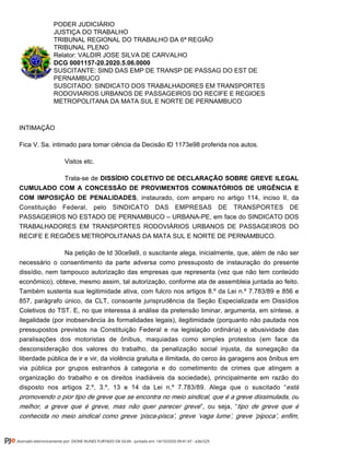 PODER JUDICIÁRIO
JUSTIÇA DO TRABALHO
TRIBUNAL REGIONAL DO TRABALHO DA 6ª REGIÃO
TRIBUNAL PLENO
Relator: VALDIR JOSE SILVA DE CARVALHO
DCG 0001157-20.2020.5.06.0000
SUSCITANTE: SIND DAS EMP DE TRANSP DE PASSAG DO EST DE
PERNAMBUCO
SUSCITADO: SINDICATO DOS TRABALHADORES EM TRANSPORTES
RODOVIARIOS URBANOS DE PASSAGEIROS DO RECIFE E REGIOES
METROPOLITANA DA MATA SUL E NORTE DE PERNAMBUCO
INTIMAÇÃO
Fica V. Sa. intimado para tomar ciência da Decisão ID 1173e98 proferida nos autos.
Vistos etc.
Trata-se de DISSÍDIO COLETIVO DE DECLARAÇÃO SOBRE GREVE ILEGAL
CUMULADO COM A CONCESSÃO DE PROVIMENTOS COMINATÓRIOS DE URGÊNCIA E
, instaurado, com amparo no artigo 114, inciso II, daCOM IMPOSIÇÃO DE PENALIDADES
Constituição Federal, pelo SINDICATO DAS EMPRESAS DE TRANSPORTES DE
PASSAGEIROS NO ESTADO DE PERNAMBUCO – URBANA-PE, em face do SINDICATO DOS
TRABALHADORES EM TRANSPORTES RODOVIÁRIOS URBANOS DE PASSAGEIROS DO
RECIFE E REGIÕES METROPOLITANAS DA MATA SUL E NORTE DE PERNAMBUCO.
Na petição de Id 30ce9a9, o suscitante alega, inicialmente, que, além de não ser
necessário o consentimento da parte adversa como pressuposto de instauração do presente
dissídio, nem tampouco autorização das empresas que representa (vez que não tem conteúdo
econômico), obteve, mesmo assim, tal autorização, conforme ata de assembleia juntada ao feito.
Também sustenta sua legitimidade ativa, com fulcro nos artigos 8.º da Lei n.º 7.783/89 e 856 e
857, parágrafo único, da CLT, consoante jurisprudência da Seção Especializada em Dissídios
Coletivos do TST. E, no que interessa à análise da pretensão liminar, argumenta, em síntese, a
ilegalidade (por inobservância às formalidades legais), ilegitimidade (porquanto não pautada nos
pressupostos previstos na Constituição Federal e na legislação ordinária) e abusividade das
paralisações dos motoristas de ônibus, maquiadas como simples protestos (em face da
desconsideração dos valores do trabalho, da penalização social injusta, da sonegação da
liberdade pública de ir e vir, da violência gratuita e ilimitada, do cerco às garagens aos ônibus em
via pública por grupos estranhos à categoria e do cometimento de crimes que atingem a
organização do trabalho e os direitos inadiáveis da sociedade), principalmente em razão do
disposto nos artigos 2.º, 3.º, 13 e 14 da Lei n.º 7.783/89. Alega que o suscitado “está
promovendo o pior tipo de greve que se encontra no meio sindical, que é a greve dissimulada, ou
”, ou seja, “melhor, a greve que é greve, mas não quer parecer greve tipo de greve que é
conhecida no meio sindical como greve ‘pisca-pisca’, greve ‘vaga lume’, greve ‘pipoca’, enfim,
Assinado eletronicamente por: DIONE NUNES FURTADO DA SILVA - Juntado em: 14/10/2020 09:41:47 - e3ec525
 