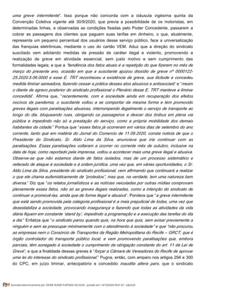 ”. Isso porque não concorda com a cláusula vigésima quinta dauma greve intermitente
Convenção Coletiva vigente até 30/9/2020, que previa a possibilidade de os motoristas, em
determinadas linhas, e observadas as condições fixadas pelo Poder Concedente, passarem a
cobrar as passagens dos clientes que paguem suas tarifas em dinheiro, o que, atualmente,
representa um pequeno percentual dos usuários desse serviço público, face a universalização
das franquias eletrônicas, mediante o uso do cartão VEM. Aduz que a direção do sindicato
suscitado vem adotando medidas de pressão de caráter ilegal e violento, promovendo a
realização de greve em atividade essencial, sem justo motivo e sem cumprimento das
formalidades legais; e que a “tendência dos fatos atuais é a repetição do que fizerem no mês de
março do presente ano, ocasião em que a suscitante ajuizou dissídio de greve nº 0000122-
25.2020.5.06.0000 e esse E. TRT reconheceu a existência de greve, sua ilicitude e concedeu
” e “medida liminar saneadora, fazendo cessar a prática desses atos abusivos e antissociais mesm
o diante de agravo posterior do sindicato profissional o Plenário desse E. TRT manteve a liminar
”. Afirma que, “concedida recentemente, com a sociedade ainda em recuperação dos efeitos
nocivos da pandemia, o suscitante voltou a se comportar da mesma forma e tem promovido
greves ilegais com paralisações abusivas, interrompendo ilegalmente o serviço de transporte ao
longo do dia, bloqueando ruas, obrigando os passageiros a descer dos ônibus em plena via
pública e impedindo não só a prestação do serviço, como a própria mobilidade dos demais
.” Pontua que “habitantes da cidade esses fatos já ocorreram em vários dias de setembro do ano
corrente, tanto que em matéria do Jornal do Comercio de 11.09.2020, consta noticia de que o
Presidente do Sindicato, Sr. Aldo Lima da Silva, anunciava que iria continuar com as
paralisações. Essas paralisações voltaram a ocorrer no corrente mês de outubro, inclusive na
data de hoje, como reportado pela imprensa, voltou a acontecer mais uma greve ilegal e abusiva.
Observe-se que não estamos diante de fatos isolados, mas de um processo sistemático e
reiterado de ataque à sociedade e à ordem jurídica, uma vez que, em várias oportunidades, o Sr.
Aldo Lima da Silva, presidente do sindicato profissional, vem afirmando que continuará a realizar
o que ele chama eufemisticamente de “protestos”, mas que, na verdade, tem uma natureza bem
” Diz que “diversa. os relatos jornalísticos e as notícias veiculadas por outras mídias comprovam
plenamente esses fatos, não só as greves ilegais realizadas, como a intenção do sindicato de
”. Pondera que “continuar a promovê-las, ainda que de forma ilegal e abusiva a greve intermitente
que está sendo promovida pela categoria profissional é a mais prejudicial de todas, uma vez que
desestabiliza a sociedade, provocando insegurança e fazendo que todas as atividades da vida
diária fiquem em constante ‘stand by’, impedindo a programação e a execução das tarefas do dia
” Enfatiza que “a dia. o sindicato parou quando quis, na hora que quis, sem avisar previamente a
ninguém e sem se preocupar minimamente com o atendimento à sociedade” e que “não procurou
as empresas nem o Consórcio de Transportes da Região Metropolitana do Recife – GRCT, que é
órgão controlador do transporte público local, e vem promovendo paralisações que, embora
parciais, têm sonegado à sociedade o cumprimento da obrigação constante do art. 11 da Lei de
”; e que a finalidade dessas greves é “Greve forçar a Câmara de Vereadores do Recife de aprovar
.” Pugna, então, com amparo nos artigos 294 e 300uma lei do interesse do sindicato profissional
do CPC, em juízo liminar, antecipatório e concedido , que o sindicatoinaudita altera pars
Assinado eletronicamente por: DIONE NUNES FURTADO DA SILVA - Juntado em: 14/10/2020 09:41:47 - e3ec525
 