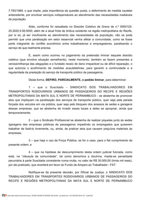 7.783/1989, o que impõe, pela importância da questão posta, o deferimento de medida cautelar
antecedente, por envolver serviços indispensáveis ao atendimento das necessidades inadiáveis
da população.
Aliás, conforme foi ressaltado no Dissídio Coletivo de Greve de n.º 0000122-
25.2020.5.06.0000, além de a atual frota de ônibus existente na região metropolitana do Recife,
por si só, já ser insuficiente ao atendimento das necessidades da população, não se pode
permitir que uma paralisação em setor essencial venha afetar a comunidade, como se fosse
parte integrante do conflito econômico entre trabalhadores e empregadores, paralisando o
serviço de que realmente precisa.
E, assim como ocorreu no julgamento da pretensão liminar daquele dissídio
coletivo (que envolve situação semelhante), neste momento, também se fazem presentes a
verossimilhança das alegações e o fundado receio de dano irreparável ou de difícil reparação, o
que autoriza o acolhimento de medidas acautelatórias, para garantir a continuidade e a
regularidade da prestação do serviço de transporte público de passageiros.
Desta forma, , para determinar:DEFIRO, PARCIALMENTE, o pedido liminar
1 – que o Suscitado - SINDICATO DOS TRABALHADORES EM
TRANSPORTES RODOVIÁRIOS URBANOS DE PASSAGEIROS DO RECIFE E REGIÕES
METROPOLITANAS DA MATA SUL E NORTE DE PERNAMBUCO - se abstenha de promover
atos que impliquem na paralisação dos serviços de transporte público, quer seja pela parada
forçada dos veículos em via pública, quer seja pelo bloqueio dos acessos às sedes e garagens
dessas empresas, que se abstenha de invadir esses locais e deles se apropriar, ainda que
temporariamente;
2 – que o Sindicato Profissional se abstenha de realizar piquetes junto às sedes
/garagens das empresas públicas de passageiros impedindo os empregados que quiserem
trabalhar de fazê-lo livremente, ou, ainda, de praticar atos que causem prejuízos materiais às
empresas;
3 – que haja o uso da Força Pública, se for o caso, para o fiel cumprimento da
presente ordem; e
4 – que na hipótese de descumprimento desta ordem judicial fulcrada, como
está, na “cláusula da comunidade”, tal como denomina a doutrina, impõe-se penalidade
pecuniária à parte Suscitada consistente numa multa, no valor de R$ 30.000,00 (trinta mil reais),
por ato praticado, que reverterá em favor do Fundo de Amparo ao Trabalhador - FAT.
Notifique-se da presente decisão, por Oficial de Justiça, o SINDICATO DOS
TRABALHADORES EM TRANSPORTES RODOVIÁRIOS URBANOS DE PASSAGEIROS DO
RECIFE E REGIÕES METROPOLITANAS DA MATA SUL E NORTE DE PERNAMBUCO
Assinado eletronicamente por: DIONE NUNES FURTADO DA SILVA - Juntado em: 14/10/2020 09:41:47 - e3ec525
 