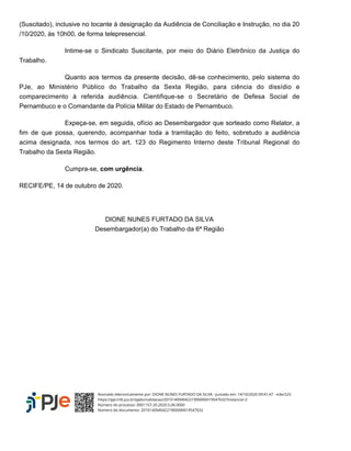 (Suscitado), inclusive no tocante à designação da Audiência de Conciliação e Instrução, no dia 20
/10/2020, às 10h00, de forma telepresencial.
Intime-se o Sindicato Suscitante, por meio do Diário Eletrônico da Justiça do
Trabalho.
Quanto aos termos da presente decisão, dê-se conhecimento, pelo sistema do
PJe, ao Ministério Público do Trabalho da Sexta Região, para ciência do dissídio e
comparecimento à referida audiência. Cientifique-se o Secretário de Defesa Social de
Pernambuco e o Comandante da Polícia Militar do Estado de Pernambuco.
Expeça-se, em seguida, ofício ao Desembargador que sorteado como Relator, a
fim de que possa, querendo, acompanhar toda a tramitação do feito, sobretudo a audiência
acima designada, nos termos do art. 123 do Regimento Interno deste Tribunal Regional do
Trabalho da Sexta Região.
Cumpra-se, .com urgência
RECIFE/PE, 14 de outubro de 2020.
DIONE NUNES FURTADO DA SILVA
Desembargador(a) do Trabalho da 6ª Região
Assinado eletronicamente por: DIONE NUNES FURTADO DA SILVA - Juntado em: 14/10/2020 09:41:47 - e3ec525
https://pje.trt6.jus.br/pjekz/validacao/20101409404221900000019547632?instancia=2
Número do processo: 0001157-20.2020.5.06.0000
Número do documento: 20101409404221900000019547632
 