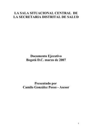 LA SALA SITUACIONAL CENTRAL DE
LA SECRETARIA DISTRITAL DE SALUD
Documento Ejecutivo
Bogotá D.C. marzo de 2007
Presentado por
Camilo González Posso - Asesor
1
 