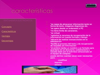 
 *es capaz de almacenar información tanto en
forma de texto, imágenes diagramas etc.
 *se opera desde un ordenador o PC
 *no tiene limite de caracteres.
 *es virtual
 *optimiza ls recursos de recuperación de la
información en cuanto formato y tiempo
 *eficacia de realizar transacciones enl la
información
 *facilita el proceso del texto y da recuperación
de respaldo ala información
 *el archivo recibe un nombre y un formato para
guardarlo en un directorio, subdirectorio o
carpeta dado por el individuo almacenado en
el equipo de computo
 puede abrirse cuantas veces sean necesarias
para:
 -modificar
› imprimir
› elimina
DOCUMENTOS ELECTRÓNICOS
•Concepto
•Características
•Ventajas
•Desventajas
 