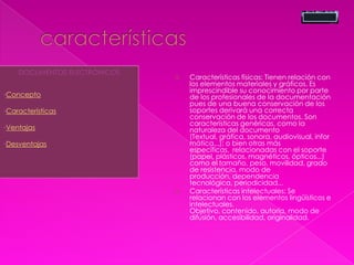  Características físicas: Tienen relación con
los elementos materiales y gráficos. Es
imprescindible su conocimiento por parte
de los profesionales de la documentación
pues de una buena conservación de los
soportes derivará una correcta
conservación de los documentos. Son
características genéricas, como la
naturaleza del documento
(Textual, gráfica, sonora, audiovisual, infor
mática...); o bien otras más
específicas, relacionadas con el soporte
(papel, plásticos, magnéticos, ópticos...)
como el tamaño, peso, movilidad, grado
de resistencia, modo de
producción, dependencia
tecnológica, periodicidad...
 Características intelectuales: Se
relacionan con los elementos lingüísticos e
intelectuales.
Objetivo, contenido, autoría, modo de
difusión, accesibilidad, originalidad.
DOCUMENTOS ELECTRÓNICOS
•Concepto
•Características
•Ventajas
•Desventajas
 