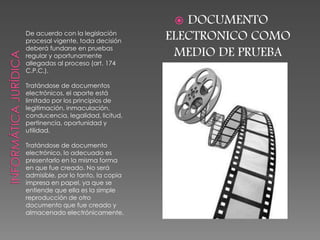 De acuerdo con la legislación
procesal vigente, toda decisión
deberá fundarse en pruebas
regular y oportunamente
allegadas al proceso (art. 174
C.P.C.).
Tratándose de documentos
electrónicos, el aporte está
limitado por los principios de
legitimación, inmaculación,
conducencia, legalidad, licitud,
pertinencia, oportunidad y
utilidad.
Tratándose de documento
electrónico, lo adecuado es
presentarlo en la misma forma
en que fue creado. No será
admisible, por lo tanto, la copia
impresa en papel, ya que se
entiende que ella es la simple
reproducción de otro
documento que fue creado y
almacenado electrónicamente.
 DOCUMENTO
ELECTRONICO COMO
MEDIO DE PRUEBA
 