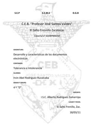 -918210-795020  S.E.P                                       S.E.M.S                                        D.G.B<br />C.E.B. “Profesor José Santos Valdés”<br />El Salto Fresnillo Zacatecas<br />Clave 6/17 32DBP0002M<br />ASIGNATURA:<br />Desarrollo y características de los documentos electrónicos<br />CONTENIDO: <br />Tolerancia e Intolerancia<br />ALUMNO:<br />Irvin Abel Rodríguez Ruvalcaba<br />GRADO Y GRUPO: <br />4 º “D”<br />DOCENTE:<br />I.S.C. Alberto Rodríguez Zamarripa<br />LUGAR Y FECHA:<br />El Salto Frenillo, Zac.<br />18/03/11<br />DOCUMENTO ELECTRONICO<br />•Un documento electrónico es un documento cuyo soporte material es algún tipo de dispositivo electrónico y en el que el contenido está codificado mediante algún tipo de código digital que puede ser leído o reproducido mediante el auxilio de detectores de magnetización.<br />•Archivo electrónico que tiene información en imagen, sonido o texto.<br />•documento cuya información está registrada en un formato adecuado para la consulta, tratamiento y transmisión por un equipo informático.<br /> CARACTERISTICAS FISICAS:<br />Tienen relación con dos elementos: materiales y grafico<br />Da una buena observación de los soportes que derivan una conservación de los documentos.<br />CARACTERISTICAS GENERICAS:<br />Su contenido puede tener diferentes tipos de información (texto, imágenes fijas o en movimiento, voz, gráficos etc.)<br />Están relacionas con el soporte (papel, plásticos, magnéticos, ópticos, etc.)<br />Se le pueden hacer modificaciones rápidamente.<br />Se pueden crear copias rápidamente.<br />EJEMPLOS:<br />Archivo de Word.<br />Archivo de video.<br />Archivo de audio.<br />
