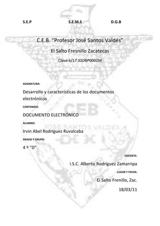 -918210-795020  S.E.P                                       S.E.M.S                                        D.G.B<br />C.E.B. “Profesor José Santos Valdés”<br />El Salto Fresnillo Zacatecas<br />Clave 6/17 32DBP0002M<br />ASIGNATURA:<br />Desarrollo y características de los documentos electrónicos<br />CONTENIDO: <br />DOCUMENTO ELECTRÓNICO<br />ALUMNO:<br />Irvin Abel Rodríguez Ruvalcaba<br />GRADO Y GRUPO: <br />4 º “D”<br />DOCENTE:<br />I.S.C. Alberto Rodríguez Zamarripa<br />LUGAR Y FECHA:<br />El Salto Frenillo, Zac.<br />18/03/11<br />DOCUMENTO ELECTRÓNICO<br />•Un documento electrónico es un documento cuyo soporte material es algún tipo de dispositivo electrónico y en el que el contenido está codificado mediante algún tipo de código digital que puede ser leído o reproducido mediante el auxilio de detectores de magnetización.<br />•Archivo electrónico que tiene información en imagen, sonido o texto.<br />•documento cuya información está registrada en un formato adecuado para la consulta, tratamiento y transmisión por un equipo informático.<br /> CARACTERÍSTICAS FÍSICAS:<br />Tienen relación con dos elementos: materiales y grafico<br />Da una buena observación de los soportes que derivan una conservación de los documentos.<br />CARACTERÍSTICAS GENÉRICAS:<br />Su contenido puede tener diferentes tipos de información (texto, imágenes fijas o en movimiento, voz, gráficos etc.)<br />Están relacionas con el soporte (papel, plásticos, magnéticos, ópticos, etc.)<br />Se le pueden hacer modificaciones rápidamente.<br />Se pueden crear copias rápidamente.<br />EJEMPLOS:<br />Archivo de Word.<br />Archivo de video.<br />Archivo de audio.<br />