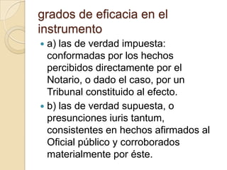 grados de eficacia en el instrumentoa) las de verdad impuesta: conformadas por los hechos percibidos directamente por el Notario, o dado el caso, por un Tribunal constituido al efecto.b) las de verdad supuesta, o presunciones iuris tantum, consistentes en hechos afirmados al Oficial público y corroborados materialmente por éste.