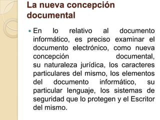 La nueva concepción documentalEn lo relativo al documento informático, es preciso examinar el documento electrónico, como nueva concepción documental, su naturaleza jurídica, los caracteres particulares del mismo, los elementos del documento informático, su particular lenguaje, los sistemas de seguridad que lo protegen y el Escritor del mismo.
