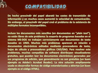 De hecho prescindir del papel abarató los costes de transmisión de
información y en muchos casos aumentó la velocidad de comunicación.
Sin embargo, el prescindir del papel creó el problema de la existencia de
múltiples formatos incompatibles.
Incluso los documentos más sencillos (en documentos en "plain text"),
no están libres de este problema: la mayoría de programas basados en el
sistema MS-DOS no trabajan correctamente con documentos de texto
basados en UNIX. Muchos más problemas aparecen en relación a
documentos electrónicos editados mediante procesadores de texto,
hojas de cálculo y procesadores gráficos CAD/DAO. Para resolver este
problemas, muchas compañías de software distribuyen visualizadores
gratuitos, que pueden leer los documentos electrónicos generados por
sus programas de edición, que generalmente no son gratuitos (un buen
ejemplo es Adobe's Acrobat Reader). La otra solución ampliamente
usada es desarrollar formas de código estandarizadas y abiertas (un buen
ejemplo es el código HTML).

 
