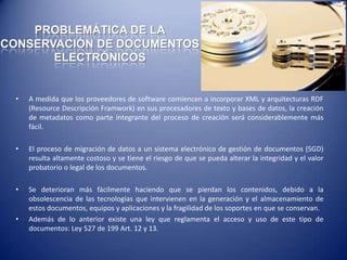 PROBLEMÁTICA DE LA
CONSERVACIÓN DE DOCUMENTOS
       ELECTRÓNICOS


  •   A medida que los proveedores de software comiencen a incorporar XML y arquitecturas RDF
      (Resource Descripción Framwork) en sus procesadores de texto y bases de datos, la creación
      de metadatos como parte integrante del proceso de creación será considerablemente más
      fácil.

  •   El proceso de migración de datos a un sistema electrónico de gestión de documentos (SGD)
      resulta altamente costoso y se tiene el riesgo de que se pueda alterar la integridad y el valor
      probatorio o legal de los documentos.

  •   Se deterioran más fácilmente haciendo que se pierdan los contenidos, debido a la
      obsolescencia de las tecnologías que intervienen en la generación y el almacenamiento de
      estos documentos, equipos y aplicaciones y la fragilidad de los soportes en que se conservan.
  •   Además de lo anterior existe una ley que reglamenta el acceso y uso de este tipo de
      documentos: Ley 527 de 199 Art. 12 y 13.
 