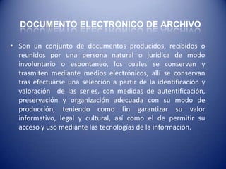 DOCUMENTO ELECTRONICO DE ARCHIVO

• Son un conjunto de documentos producidos, recibidos o
  reunidos por una persona natural o jurídica de modo
  involuntario o espontaneó, los cuales se conservan y
  trasmiten mediante medios electrónicos, allí se conservan
  tras efectuarse una selección a partir de la identificación y
  valoración de las series, con medidas de autentificación,
  preservación y organización adecuada con su modo de
  producción, teniendo como fin garantizar su valor
  informativo, legal y cultural, así como el de permitir su
  acceso y uso mediante las tecnologías de la información.
 