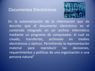 Documentos Electrónicos

En la automatización de la información que da
 descrito que el documento electrónico es el
 contenido integrado en un archivo informático
 mediante un programa de computador, el cual es
 creado,    transferido,    archivado     en   medios
 electrónicos u ópticos. Permitiendo la representación
 material     para    reproducir     las    decisiones,
 requerimientos y políticas de una organización o una
 persona natural”
 