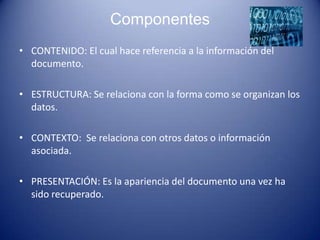 Componentes
• CONTENIDO: El cual hace referencia a la información del
  documento.

• ESTRUCTURA: Se relaciona con la forma como se organizan los
  datos.

• CONTEXTO: Se relaciona con otros datos o información
  asociada.

• PRESENTACIÓN: Es la apariencia del documento una vez ha
  sido recuperado.
 