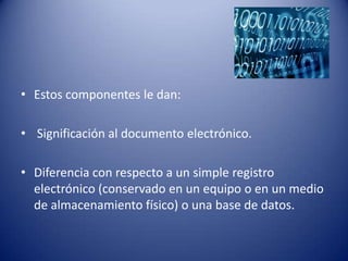 • Estos componentes le dan:

• Significación al documento electrónico.

• Diferencia con respecto a un simple registro
  electrónico (conservado en un equipo o en un medio
  de almacenamiento físico) o una base de datos.
 