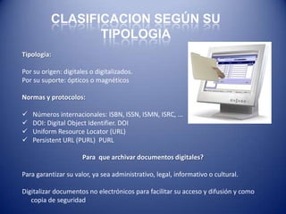 CLASIFICACION SEGÚN SU
                 TIPOLOGIA
Tipología:

Por su origen: digitales o digitalizados.
Por su suporte: ópticos o magnéticos

Normas y protocolos:

   Números internacionales: ISBN, ISSN, ISMN, ISRC, ...
   DOI: Digital Object Identifier. DOI
   Uniform Resource Locator (URL)
   Persistent URL (PURL) PURL

                      Para que archivar documentos digitales?

Para garantizar su valor, ya sea administrativo, legal, informativo o cultural.

Digitalizar documentos no electrónicos para facilitar su acceso y difusión y como
   copia de seguridad
 