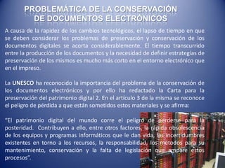 PROBLEMÁTICA DE LA CONSERVACIÓN
         DE DOCUMENTOS ELECTRÓNICOS
A causa de la rapidez de los cambios tecnológicos, el lapso de tiempo en que
se deben considerar los problemas de preservación y conservación de los
documentos digitales se acorta considerablemente. El tiempo transcurrido
entre la producción de los documentos y la necesidad de definir estrategias de
preservación de los mismos es mucho más corto en el entorno electrónico que
en el impreso.

La UNESCO ha reconocido la importancia del problema de la conservación de
los documentos electrónicos y por ello ha redactado la Carta para la
preservación del patrimonio digital 2. En el artículo 3 de la misma se reconoce
el peligro de pérdida a que están sometidos estos materiales y se afirma:

“El patrimonio digital del mundo corre el peligro de perderse para la
posteridad. Contribuyen a ello, entre otros factores, la rápida obsolescencia
de los equipos y programas informáticos que le dan vida, las incertidumbres
existentes en torno a los recursos, la responsabilidad, los métodos para su
mantenimiento, conservación y la falta de legislación que ampare estos
procesos”.
 