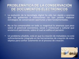 PROBLEMÁTICA DE LA CONSERVACIÓN
    DE DOCUMENTOS ELECTRÓNICOS
• La evolución de la tecnología digital ha sido tan rápida y onerosa
  que los gobiernos e instituciones no han podido elaborar
  estrategias de conservación oportunas y bien fundamentadas.

• No se ha comprendido en toda su magnitud la amenaza que pesa
  sobre el potencial económico, social e intelectual y cultural que
  encierra el patrimonio, sobre el cual se edifica el porvenir.

• Un problema añadido, está en que la creación de metadatos no está
  suficientemente integrada en las herramientas de creación de estos
  objetos para confiar solamente en el proceso de creación.
 