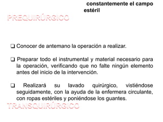 constantemente el campo
estéril
❑ Conocer de antemano la operación a realizar.
❑ Preparar todo el instrumental y material necesario para
la operación, verificando que no falte ningún elemento
antes del inicio de la intervención.
❑ Realizará su lavado quirúrgico, vistiéndose
seguidamente, con la ayuda de la enfermera circulante,
con ropas estériles y poniéndose los guantes.
 