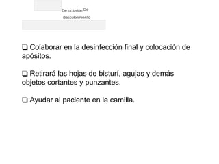 De oclusión De
descubrimiento
❑ Colaborar en la desinfección final y colocación de
apósitos.
❑ Retirará las hojas de bisturí, agujas y demás
objetos cortantes y punzantes.
❑ Ayudar al paciente en la camilla.
 