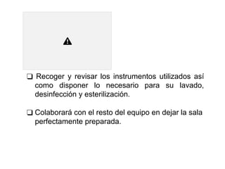 ❑ Recoger y revisar los instrumentos utilizados así
como disponer lo necesario para su lavado,
desinfección y esterilización.
❑ Colaborará con el resto del equipo en dejar la sala
perfectamente preparada.
 