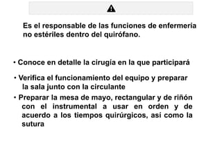 Es el responsable de las funciones de enfermería
no estériles dentro del quirófano.
• Conoce en detalle la cirugía en la que participará
• Verifica el funcionamiento del equipo y preparar
la sala junto con la circulante
• Preparar la mesa de mayo, rectangular y de riñón
con el instrumental a usar en orden y de
acuerdo a los tiempos quirúrgicos, así como la
sutura
 