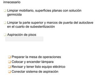 innecesario
❑ Limpiar mobiliario, superficies planas con solución
germicida
❑ Limpiar la parte superior y marcos de puerta del autoclave
en el cuarto de subesterilización
❑ Aspiración de pisos
❑ Preparar la mesa de operaciones
❑ Colocar y encender lámpara
❑ Revisar y tener listo equipo eléctrico
❑ Conectar sistema de aspiración
 