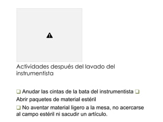 Actividades después del lavado del
instrumentista
❑ Anudar las cintas de la bata del instrumentista ❑
Abrir paquetes de material estéril
❑ No aventar material ligero a la mesa, no acercarse
al campo estéril ni sacudir un artículo.
 