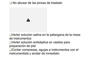 ❑ No abusar de las pinzas de traslado
❑Verter solución salina en la palangana de la mesa
de instrumentos
❑Verter solución antiséptica en vasitos para
preparación de piel
❑Contar compresas, agujas e instrumentos con el
instrumentista y anotar de inmediato
 