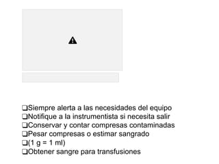 ❑Siempre alerta a las necesidades del equipo
❑Notifique a la instrumentista si necesita salir
❑Conservar y contar compresas contaminadas
❑Pesar compresas o estimar sangrado
❑(1 g = 1 ml)
❑Obtener sangre para transfusiones
 