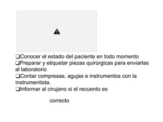 ❑Conocer el estado del paciente en todo momento
❑Preparar y etiquetar piezas quirúrgicas para enviarlas
al laboratorio
❑Contar compresas, agujas e instrumentos con la
instrumentista.
❑Informar al cirujano si el recuento es
correcto
 