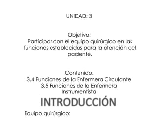 UNIDAD: 3
Objetivo:
Participar con el equipo quirúrgico en las
funciones establecidas para la atención del
paciente.
Contenido:
3.4 Funciones de la Enfermera Circulante
3.5 Funciones de la Enfermera
Instrumentista
Equipo quirúrgico:
 