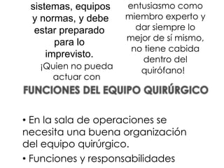 sistemas, equipos
y normas, y debe
estar preparado
para lo
imprevisto.
¡Quien no pueda
actuar con
entusiasmo como
miembro experto y
dar siempre lo
mejor de sí mismo,
no tiene cabida
dentro del
quirófano!
• En la sala de operaciones se
necesita una buena organización
del equipo quirúrgico.
• Funciones y responsabilidades
 