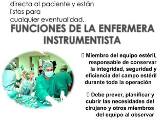 directa al paciente y están
listos para
cualquier eventualidad.
⮚ Miembro del equipo estéril,
responsable de conservar
la integridad, seguridad y
eficiencia del campo estéril
durante toda la operación
⮚ Debe prever, planificar y
cubrir las necesidades del
cirujano y otros miembros
del equipo al observar
 