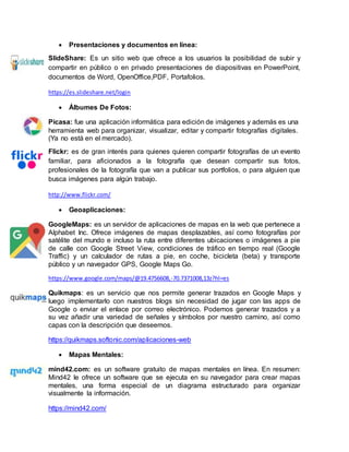  Presentaciones y documentos en línea:
SlideShare: Es un sitio web que ofrece a los usuarios la posibilidad de subir y
compartir en público o en privado presentaciones de diapositivas en PowerPoint,
documentos de Word, OpenOffice,PDF, Portafolios.
https://es.slideshare.net/login
 Álbumes De Fotos:
Picasa: fue una aplicación informática para edición de imágenes y además es una
herramienta web para organizar, visualizar, editar y compartir fotografías digitales.
(Ya no está en el mercado).
Flickr: es de gran interés para quienes quieren compartir fotografías de un evento
familiar, para aficionados a la fotografía que desean compartir sus fotos,
profesionales de la fotografía que van a publicar sus portfolios, o para alguien que
busca imágenes para algún trabajo.
http://www.flickr.com/
 Geoaplicaciones:
GoogleMaps: es un servidor de aplicaciones de mapas en la web que pertenece a
Alphabet Inc. Ofrece imágenes de mapas desplazables, así como fotografías por
satélite del mundo e incluso la ruta entre diferentes ubicaciones o imágenes a pie
de calle con Google Street View, condiciones de tráfico en tiempo real (Google
Traffic) y un calculador de rutas a pie, en coche, bicicleta (beta) y transporte
público y un navegador GPS, Google Maps Go.
https://www.google.com/maps/@19.4756608,-70.7371008,13z?hl=es
Quikmaps: es un servicio que nos permite generar trazados en Google Maps y
luego implementarlo con nuestros blogs sin necesidad de jugar con las apps de
Google o enviar el enlace por correo electrónico. Podemos generar trazados y a
su vez añadir una variedad de señales y símbolos por nuestro camino, así como
capas con la descripción que deseemos.
https://quikmaps.softonic.com/aplicaciones-web
 Mapas Mentales:
mind42.com: es un software gratuito de mapas mentales en línea. En resumen:
Mind42 le ofrece un software que se ejecuta en su navegador para crear mapas
mentales, una forma especial de un diagrama estructurado para organizar
visualmente la información.
https://mind42.com/
 