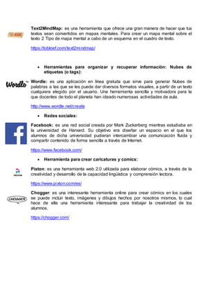 Text2MindMap: es una herramienta que ofrece una gran manera de hacer que tus
textos sean convertidos en mapas mentales. Para crear un mapa mental sobre el
texto 2 Tipo de mapa mental a cabo de un esquema en el cuadro de texto.
https://tobloef.com/text2mindmap/
 Herramientas para organizar y recuperar información: Nubes de
etiquetas (o tags):
Wordle: es una aplicación en línea gratuita que sirve para generar Nubes de
palabras a las que se les puede dar diversos formatos visuales, a partir de un texto
cualquiera elegido por el usuario. Una herramienta sencilla y motivadora para la
que docentes de todo el planeta han ideado numerosas actividades de aula.
http://www.wordle.net/create
 Redes sociales:
Facebook: es una red social creada por Mark Zuckerberg mientras estudiaba en
la universidad de Harvard. Su objetivo era diseñar un espacio en el que los
alumnos de dicha universidad pudieran intercambiar una comunicación fluida y
compartir contenido de forma sencilla a través de Internet.
https://www.facebook.com/
 Herramienta para crear caricaturas y comics:
Pixton: es una herramienta web 2.0 utilizada para elaborar cómics, a través de la
creatividad y desarrollo de la capacidad lingüística y comprensión lectora.
https://www.pixton.com/es/
Chogger: es una interesante herramienta online para crear cómics en los cuales
se puede incluir texto, imágenes y dibujos hechos por nosotros mismos, lo cual
hace de ella una herramienta interesante para trabajar la creatividad de los
alumnos.
https://chogger.com/
 