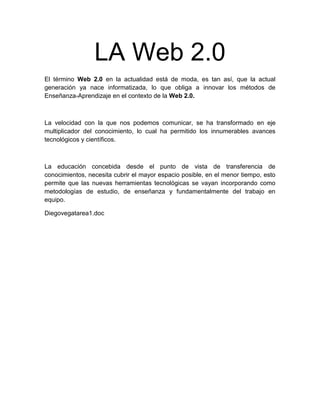 LA Web 2.0
El término Web 2.0 en la actualidad está de moda, es tan así, que la actual
generación ya nace informatizada, lo que obliga a innovar los métodos de
Enseñanza-Aprendizaje en el contexto de la Web 2.0.



La velocidad con la que nos podemos comunicar, se ha transformado en eje
multiplicador del conocimiento, lo cual ha permitido los innumerables avances
tecnológicos y científicos.



La educación concebida desde el punto de vista de transferencia de
conocimientos, necesita cubrir el mayor espacio posible, en el menor tiempo, esto
permite que las nuevas herramientas tecnológicas se vayan incorporando como
metodologías de estudio, de enseñanza y fundamentalmente del trabajo en
equipo.

Diegovegatarea1.doc
 