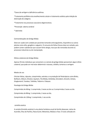 *Casos de vertigem e deficiência auditivas.
*Tratamento profilático do envelhecimento celular e tratamento estético pela inibição da
destruição do colágeno.
*Tratamento nos processos vasculares degenerativos.
*Prevenção edema cerebral
* labirintite

Contraindicações do Ginkgo Biloba
Deve ser usado com cuidado por pacientes tomando anticoagulantes, ibuprofeno ou outras
plantas como alho, gengibre e salgueiro. O consumo de folhas frescas deve ser evitado, pois
podem conter substâncias que causam forte alergia, mas que são removidas durante os
processos industriais ou de manipulação.

Efeitos colaterais do Ginkgo Biloba
Apenas 5% dos indivíduos que consomem o o extrato de ginkgo biloba apresentam algum efeito
colateral, que pode ser mal-estar abdominal e náuseas, cefaléia, tonteiras e vertigem

Modos de uso
Chá das folhas, cápsulas, comprimidos, extratos e na produção de fitoterápicos como Binko,
Bioflavin, Clibium, Dinaton, Equitam, Fito Biloba, Ginbiloba, Gincobem, Gincolin, Ginkan,
Gingkomenil, Tanakan, Tebiloba, Tebonin e Tekasan.
Posologia do Ginkgo Biloba
Comprimidos de 40mg: 1 comprimido, 3 vezes ao dia ou 2 comprimidos 2 vezes ao dia.
Comprimidos de 80mg: 1 comprimido, 2 vezes ao dia.
Comprimidos de 120mg: 1 comprimido, 1 vez ao dia.

centella asiatica
A centela (Centella asiatica) é uma planta herbácea anual da família Apiaceae, nativa da
Austrália, Ilhas do Pacífico, Nova Guiné, Melanésia, Malásia e Ásia. É muito utilizada em

 