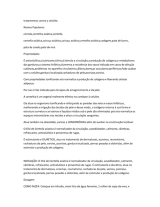 tratamentos contra a celulite.
Nomes Populares:
centela,centelha asiática,centella,
centella asiática,cairuçu asiático,cairuçu asiático,centelha asiática,codagem,pata de burro,
pata de cavalo,pata de mul.
Propriedades:
É anticelulítica,cicatrizante,tônica,Estimula a circulação,a produção de colágeno,o metabolismo
das gorduras,o sistema linfático,Aumenta a resistência dos vasos Indicada em casos de afecção
cutâneas,problemas no aparelho circulatório,cãibras,doenças vasculares periféricas,Pode acabar
com a celulite,gordura localizada,rachaduras de pele,psoríase,varizes.
Com propriedades tonificantes ela normaliza a produção de colágeno e liberando células
adiposas.
Por isso é tão indicada para terapias de emagrecimento e da pele.
A centelha é um vegetal realmente efetivo no combate à celulite.
Ela atua no organismo tonificando e reforçando as paredes das veias e vasos linfáticos,
melhorando a irrigação dos tecidos da pele e desse modo, o colágeno retorna à sua forma e
estrutura corretas e as toxinas e líquidos retidos sob a pele são eliminados pois ela normaliza os
espaços intercelulares nos tecidos e ativa a circulação sanguínea.
Atua também na obesidade, varizes e HEMORRÓIDAS além de auxiliar na cicatrização tecidual.
O Chá de Centella asiatica é normalizador da circulação, vasodilatador, calmante, câimbras,
refrescante, anticelulítico e preventivo de rugas.
É estimulante e DIURÉTICO, atua no tratamento de dermatoses, eczemas, reumatismo,
rachaduras da pele, varizes, psoríase, gordura localizada, pernas pesadas e doloridas, além de
estimular a produção de colágeno.

INDICAÇÃO: O Chá de Centella asiatica é normalizador da circulação, vasodilatador, calmante,
câimbras, refrescante, anticelulítico e preventivo de rugas. É estimulante e diurético, atua no
tratamento de dermatoses, eczemas, reumatismo, rachaduras da pele, varizes, psoríase,
gordura localizada, pernas pesadas e doloridas, além de estimular a produção de colágeno.
Dosagem
COMO FAZER: Coloque em infusão, meio litro de água fervente, 1 colher de sopa da erva, e

 