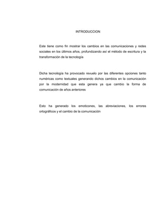 INTRODUCCION
Este tiene como fin mostrar los cambios en las comunicaciones y redes
sociales en los últimos años, profundizando así el método de escritura y la
transformación de la tecnología
Dicha tecnología ha provocado revuelo por las diferentes opciones tanto
numéricas como textuales generando dichos cambios en la comunicación
por la modernidad que esta genera ya que cambio la forma de
comunicación de años anteriores
Esto ha generado los emoticones, las abreviaciones, los errores
ortográficos y el cambio de la comunicación
 