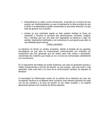  Generalmente no utilizo mucho emoticones al escribir por el hecho de que
pueden ser malinterpretados ya que al expresarme la idea principal es que
el lector o el destinatario puedan comprender lo que estoy diciendo o lo que
trato de generar con el escrito.
 Ambas ya que mirándolo desde un lado positivo facilitan la forma de
expresión y recortan la escritura (las abreviaciones, símbolos, códigos,
etc.), mientras que por otro lado han degradado la literatura a algo sin
sentido, totalmente modificable y sin coherencia lo cual genera que esta no
sea deleitada igual manera.
CONCLUSIONES
La literatura ha tenido un cambio constante, debido al teclado de los aparatos
tecnológicos ya que este ha evolucionado continuamente con símbolos y/o
emoticones que han generado que los textos sean más cortos o abreviados,
volviéndose tan moderno que hasta se ve a la hora de comunicarse verbalmente
con una persona.
En el argumento del trabajo se puede evidenciar que esto ha generado buenas y
malas consecuencias a la hora de escribir, ya que aunque sea más cortó y más
abreviado ósea más fácil a la hora de la comunicación también ha degrado la
literatura
La tecnología ha influenciado mucho en el cambio de la literatura por que sus
constantes cambios en el alfabeto tanto numérico como literario logrando asi cada
uno de los cambios a la hora de escribir en las redes sociales, y se seguirá
generando gracias a los cambios de dichos aparatos
 