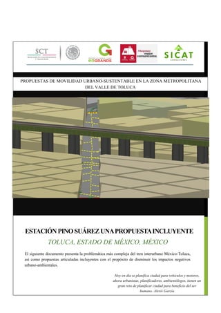 El siguiente documento presenta la problemática más compleja del tren interurbano México-Toluca,
así como propuestas articuladas incluyentes con el propósito de disminuir los impactos negativos
urbano-ambientales.
ESTACIÓNPINOSUÁREZUNAPROPUESTAINCLUYENTE
TOLUCA, ESTADO DE MÉXICO, MÉXICO
PROPUESTAS DE MOVILIDAD URBANO-SUSTENTABLE EN LA ZONA METROPOLITANA
DEL VALLE DE TOLUCA
Hoy en día se planifica ciudad para vehículos y motores,
ahora urbanistas, planificadores, ambientólogos, tienen un
gran reto de planificar ciudad para beneficio del ser
humano. Alexis García
 