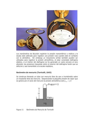 /RV PDQyPHWURV GH %RXUGRQ UHJLVWUDQ OD SUHVLyQ PDQRPpWULFD R UHODWLYD  OD
HVFDOD HVWi FDOLEUDGD SDUD UHJLVWUDU XQD SUHVLyQ QXOD FXDQGR HVWi HQ FRQWDFWR
FRQ OD DWPyVIHUD 6LQ HPEDUJR XQ PHFDQLVPR VLPLODU WDPELpQ SXHGHQ VHU
XWLOL]DGRV SDUD UHJLVWUDU OD SUHVLyQ DWPRVIpULFD DO HVWDU FRQHFWDGR GLDIUDJPD
HOiVWLFR VL DO LQWHULRU GHO GLDIUDJPD VH KD JHQHUDGR XQ YDFtR FHUFDQR DO FHUR
DEVROXWR ODV SUHVLRQHV LPSXHVWDV VREUH HO H[WHULRU GHO GLDIUDJPD KDUiQ TXH VH
GHIRUPH  VHD WUDQVPLWLGR D OD HVFDOD PHGLGRUD
%DUyPHWUR GH PHUFXULR 7RUULFHOOL
6H FRQVWUXH OOHQDQGR XQ WXER FRQ PHUFXULR OLEUH GH DLUH H LQYLUWLpQGROR VREUH
XQ UHFLSLHQWH OOHQR GH PHUFXULR 'HVSUHFLDQGR OD SHTXHxD SUHVLyQ GH YDSRU TXH
VH JHQHUD SRU HO YDFtR GHO PHUFXULR OD SUHVLyQ DWPRVIpULFD VHUi atmp Hγ=
)LJXUD %DUyPHWUR GH 0HUFXULR GH 7RUULFHOOL
 