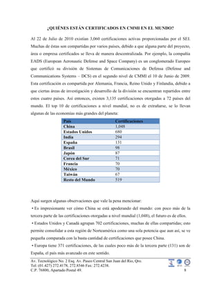 Av. Tecnológico No. 2 Esq. Av. Paseo Central San Juan del Rio, Qro.
Tel: (01.427) 272.4178, 272.8546 Fax: 272.4238.
C.P. 76800, Apartado Postal 49. 8
¿QUIÉNES ESTÁN CERTIFICADOS EN CMMI EN EL MUNDO?
Al 22 de Julio de 2010 existían 3,060 certificaciones activas proporcionadas por el SEI.
Muchas de éstas son compartidas por varios países, debido a que alguna parte del proyecto,
área o empresa certificados se lleva de manera descentralizada. Por ejemplo, la compañía
EADS (European Aeronautic Defense and Space Company) es un conglomerado Europeo
que certificó su división de Sistemas de Comunicaciones de Defensa (Defense and
Communications Systems – DCS) en el segundo nivel de CMMI el 10 de Junio de 2009.
Esta certificación es compartida por Alemania, Francia, Reino Unido y Finlandia, debido a
que ciertas áreas de investigación y desarrollo de la división se encuentran repartidos entre
estos cuatro países. Así entonces, existen 3,135 certificaciones otorgadas a 72 países del
mundo. El top 10 de certificaciones a nivel mundial, no es de extrañarse, se lo llevan
algunas de las economías más grandes del planeta:
País Certificaciones
China 1,048
Estados Unidos 680
India 294
España 131
Brasil 98
Japón 87
Corea del Sur 71
Francia 70
México 70
Taiwán 67
Resto del Mundo 519
Aquí surgen algunas observaciones que vale la pena mencionar:
• Es impresionante ver cómo China se está apoderando del mundo: con poco más de la
tercera parte de las certificaciones otorgadas a nivel mundial (1,048), el futuro es de ellos.
• Estados Unidos y Canadá agrupan 702 certificaciones, muchas de ellas compartidas; esto
permite consolidar a esta región de Norteamérica como una sola potencia que aun así, se ve
pequeña comparada con la basta cantidad de certificaciones que posee China.
• Europa tiene 371 certificaciones, de las cuales poco más de la tercera parte (131) son de
España, el país más avanzado en este sentido.
 